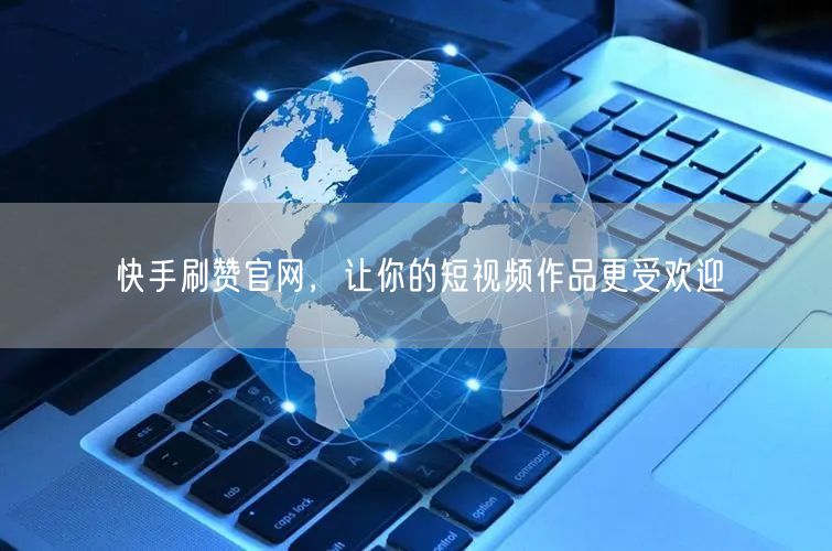快手刷赞官网，让你的短视频作品更受欢迎