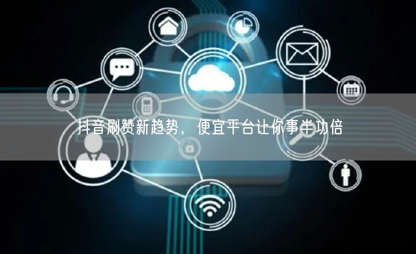 抖音刷赞新趋势，便宜平台让你事半功倍