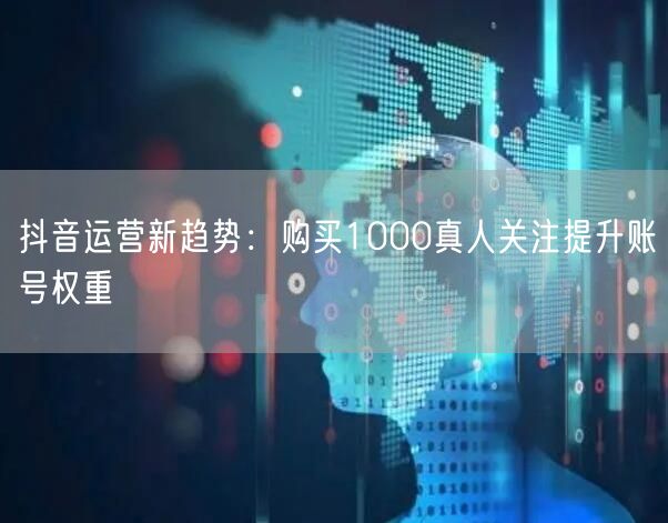 抖音运营新趋势：购买1000真人关注提升账号权重