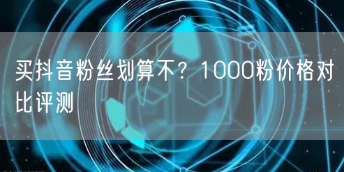 买抖音粉丝划算不？1000粉价格对比评测