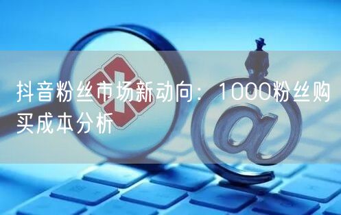 抖音粉丝市场新动向：1000粉丝购买成本分析
