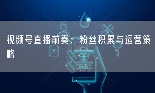视频号直播前奏：粉丝积累与运营策略