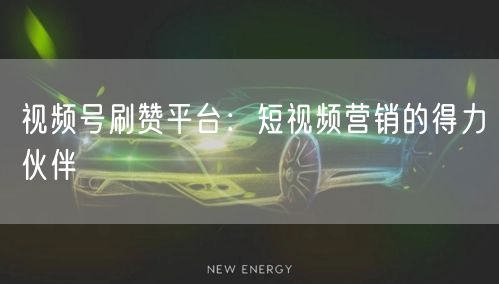 视频号刷赞平台：短视频营销的得力伙伴