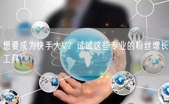 想要成为快手大V？试试这些专业的粉丝增长工具！