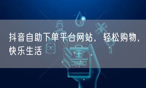 抖音自助下单平台网站，轻松购物，快乐生活