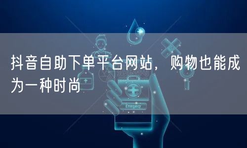 抖音自助下单平台网站，购物也能成为一种时尚