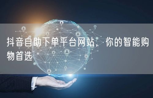 抖音自助下单平台网站，你的智能购物首选