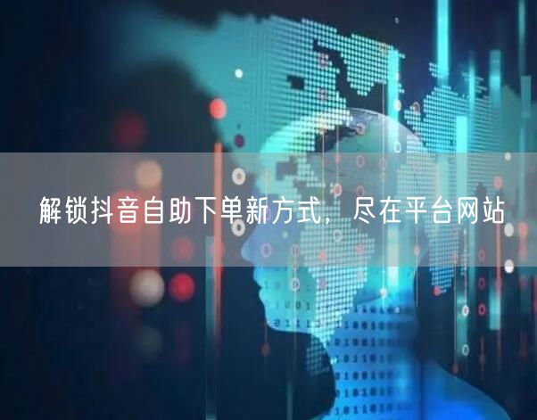 解锁抖音自助下单新方式，尽在平台网站