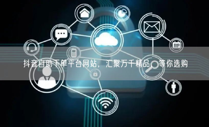 抖音自助下单平台网站，汇聚万千精品，等你选购