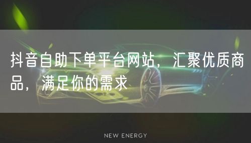 抖音自助下单平台网站，汇聚优质商品，满足你的需求