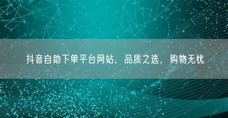 抖音自助下单平台网站，品质之选，购物无忧