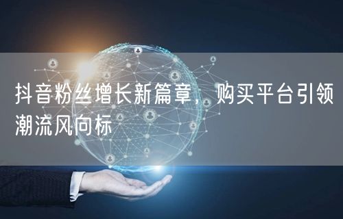 抖音粉丝增长新篇章，购买平台引领潮流风向标