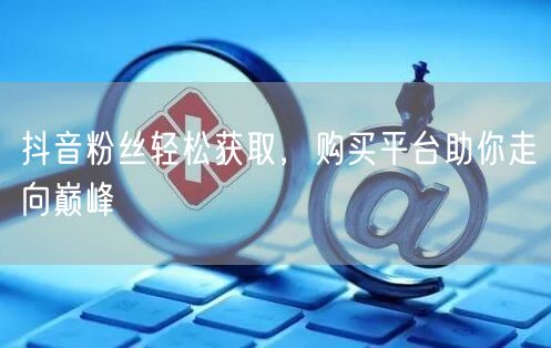 抖音粉丝轻松获取，购买平台助你走向巅峰