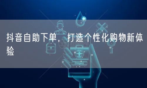 抖音自助下单，打造个性化购物新体验