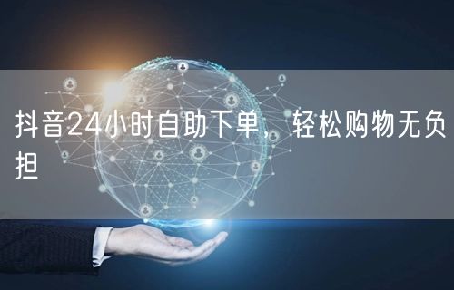 抖音24小时自助下单，轻松购物无负担